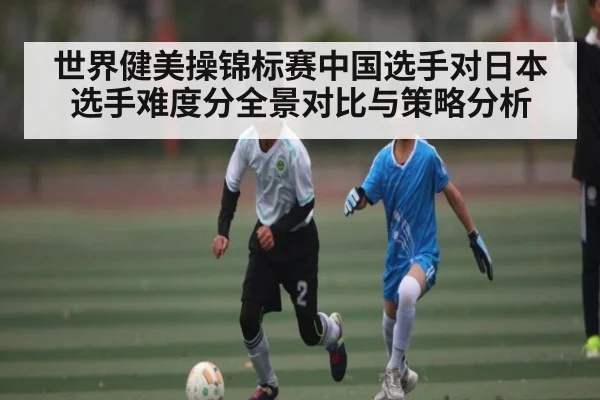 世界健美操锦标赛中国选手对日本选手难度分全景对比与策略分析
