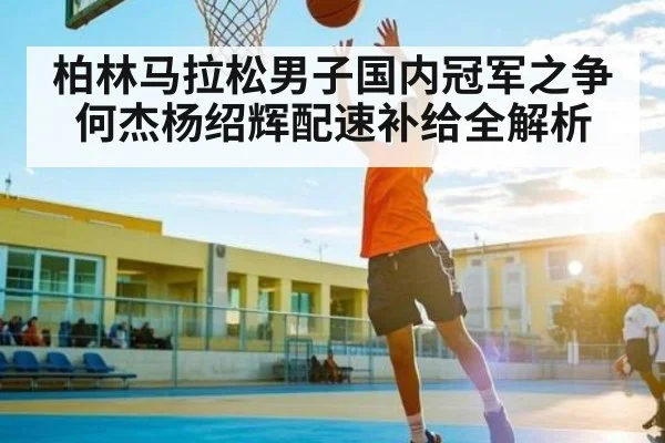 柏林马拉松男子国内冠军之争何杰杨绍辉配速补给全解析